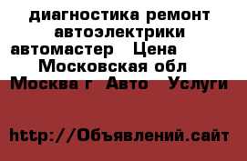 диагностика ремонт автоэлектрики автомастер › Цена ­ 900 - Московская обл., Москва г. Авто » Услуги   
